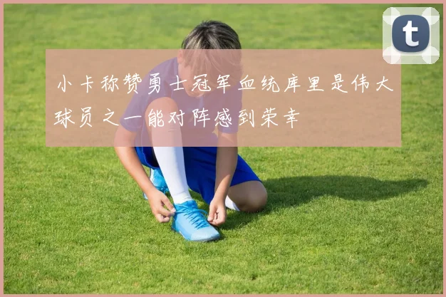 小卡称赞勇士冠军血统库里是伟大球员之一能对阵感到荣幸