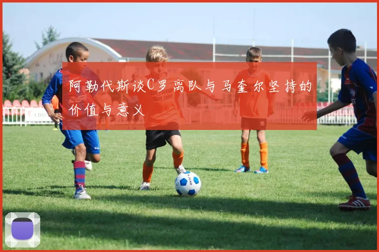 阿勒代斯谈C罗离队与马奎尔坚持的价值与意义