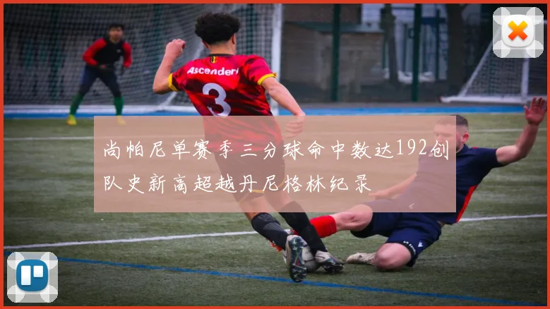 尚帕尼单赛季三分球命中数达192创队史新高超越丹尼格林纪录