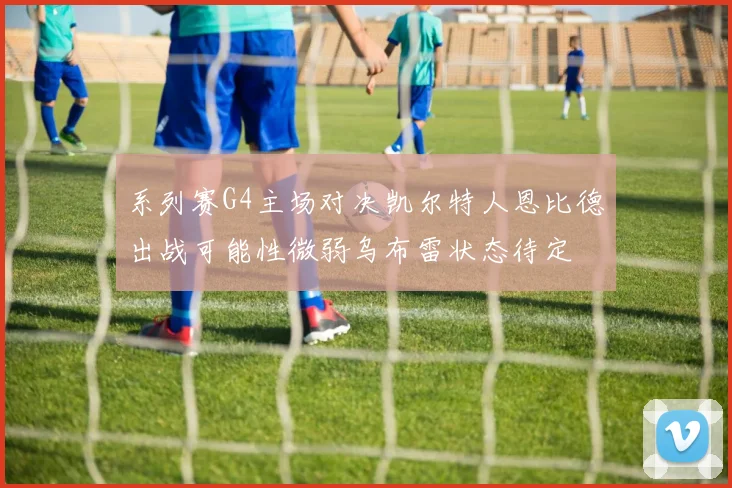 系列赛G4主场对决凯尔特人恩比德出战可能性微弱乌布雷状态待定