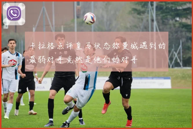 卡拉格点评皇马状态称曼城遇到的最弱对手竟然是他们的对手