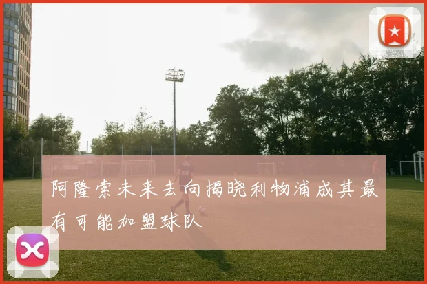 阿隆索未来去向揭晓利物浦成其最有可能加盟球队