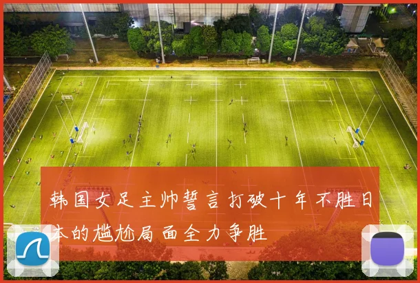 韩国女足主帅誓言打破十年不胜日本的尴尬局面全力争胜