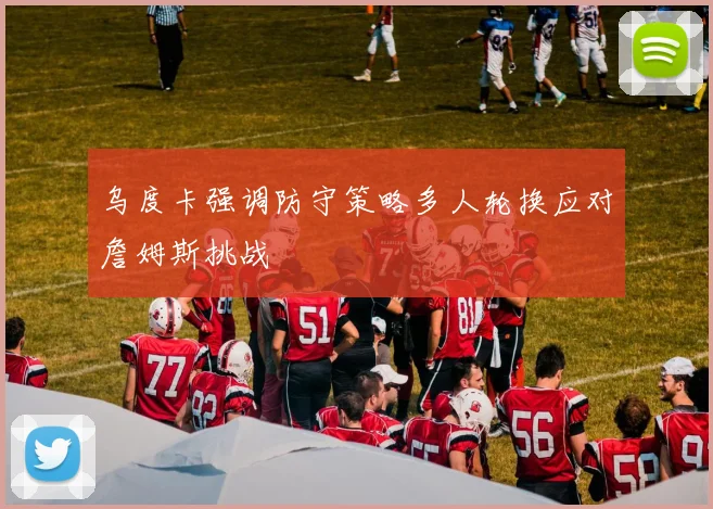 乌度卡强调防守策略多人轮换应对詹姆斯挑战