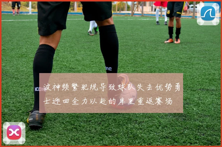 波神频繁犯规导致球队失去优势勇士迎回全力以赴的库里重返赛场