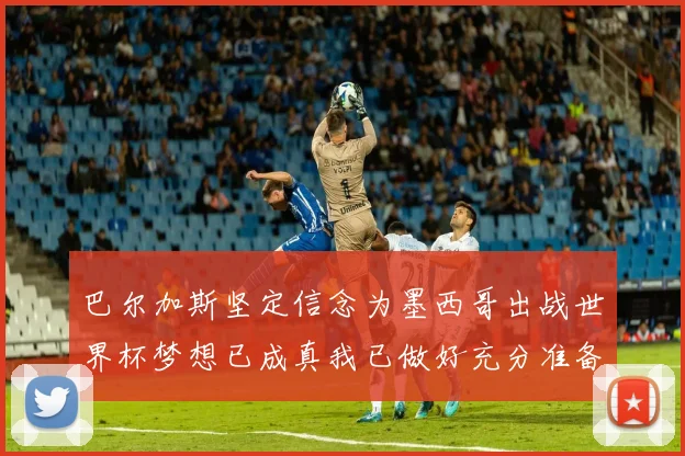 巴尔加斯坚定信念为墨西哥出战世界杯梦想已成真我已做好充分准备
