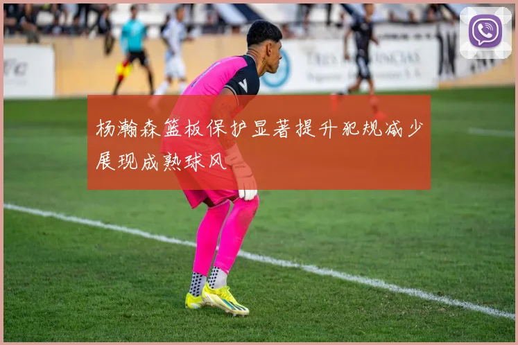 杨瀚森篮板保护显著提升犯规减少展现成熟球风