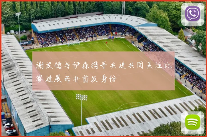 谢泼德与伊森携手共进共同关注比赛进展而非首发身份