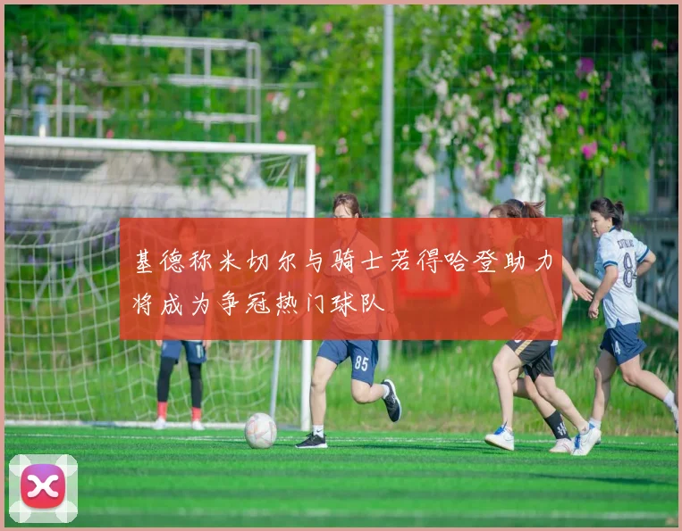 基德称米切尔与骑士若得哈登助力将成为争冠热门球队