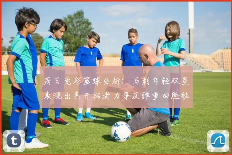 周日竞彩篮球分析：马刺年轻双星表现出色开拓者力争反弹重回胜轨