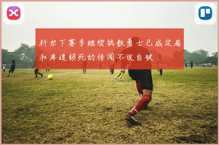 科尔下赛季继续执教勇士已成定局和库追锁死的传闻不攻自破