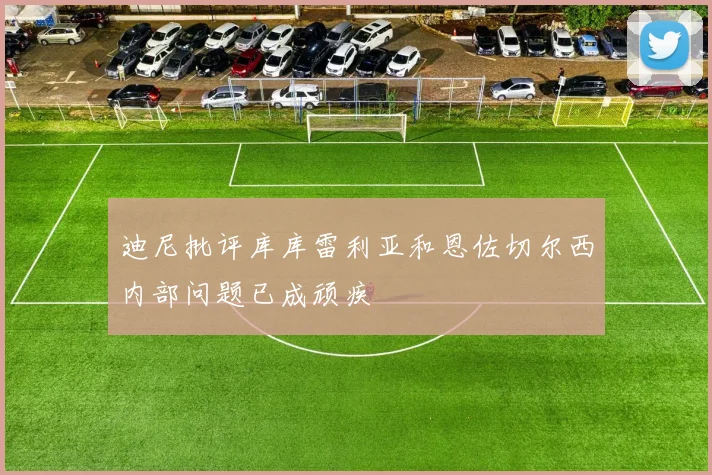 迪尼批评库库雷利亚和恩佐切尔西内部问题已成顽疾