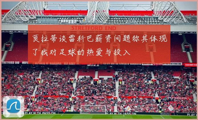 莫拉蒂谈雷科巴薪资问题称其体现了我对足球的热爱与投入