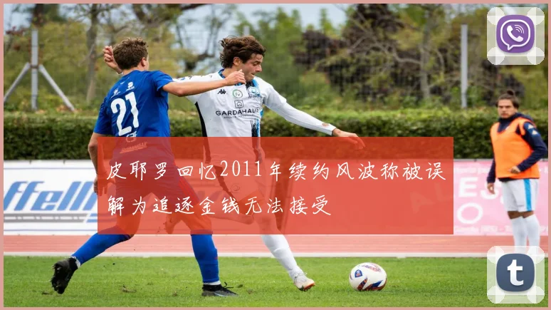 皮耶罗回忆2011年续约风波称被误解为追逐金钱无法接受