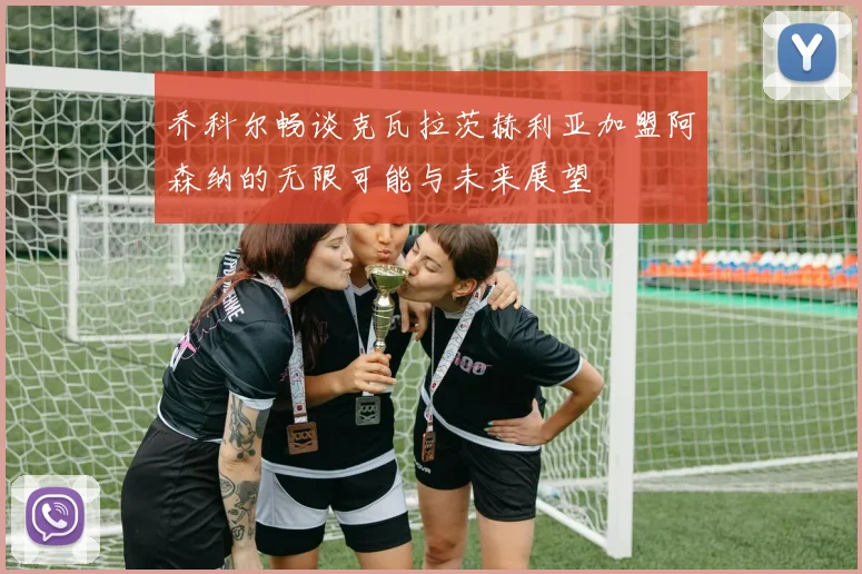 乔科尔畅谈克瓦拉茨赫利亚加盟阿森纳的无限可能与未来展望