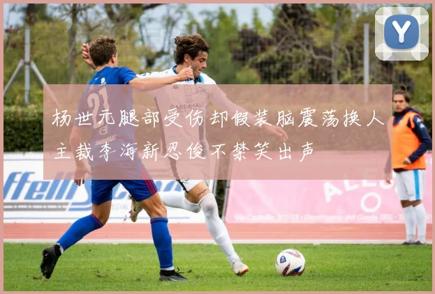 杨世元腿部受伤却假装脑震荡换人主裁李海新忍俊不禁笑出声