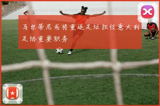 马尔蒂尼或将重返足坛担任意大利足协重要职务
