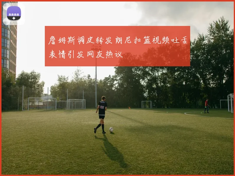 詹姆斯调皮转发朗尼扣篮视频吐舌表情引发网友热议