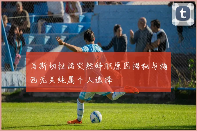 马斯切拉诺突然辞职原因揭秘与梅西无关纯属个人选择