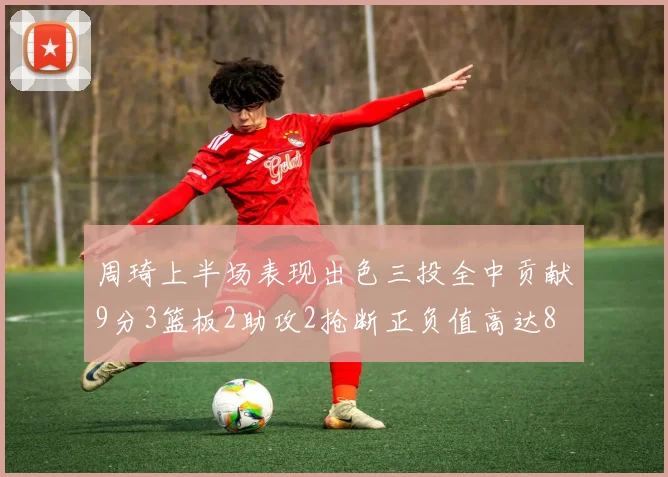 周琦上半场表现出色三投全中贡献9分3篮板2助攻2抢断正负值高达8