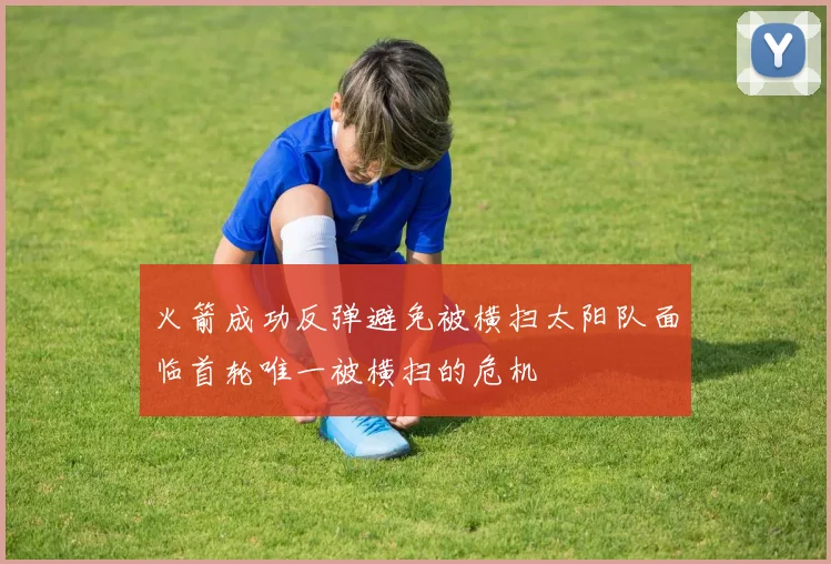 火箭成功反弹避免被横扫太阳队面临首轮唯一被横扫的危机