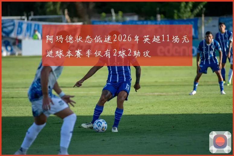 阿玛德状态低迷2026年英超11场无进球本赛季仅有2球2助攻
